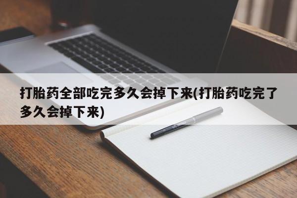 大月份流产药联系方式打胎药全部吃完多久会掉下来(打胎药吃完了多久会掉下来)