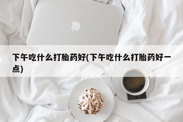 大月份流产药联系方式下午吃什么打胎药好(下午吃什么打胎药好一点)