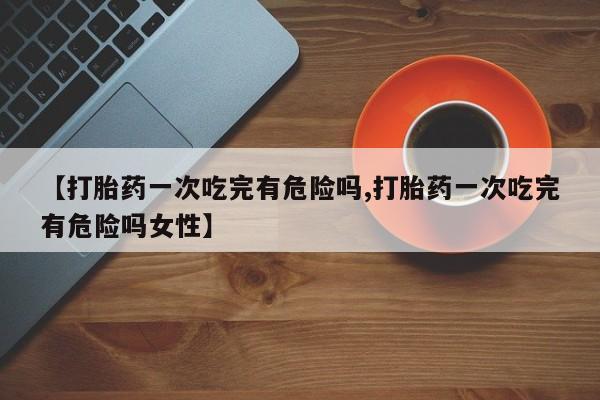 大月份流产药联系方式【打胎药一次吃完有危险吗,打胎药一次吃完有危险吗女性】