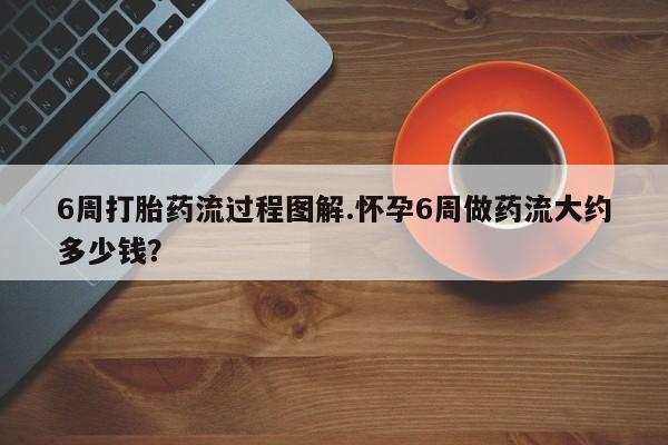 大月份流产药联系方式6周打胎药流过程图解.怀孕6周做药流大约多少钱？