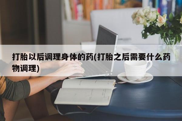 大月份流产药联系方式打胎以后调理身体的药(打胎之后需要什么药物调理)