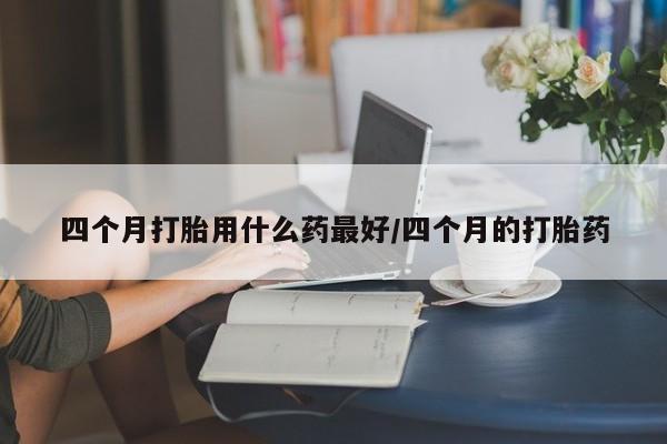 大月份流产药联系方式四个月打胎用什么药最好/四个月的打胎药