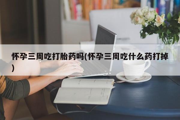 大月份流产药联系方式怀孕三周吃打胎药吗(怀孕三周吃什么药打掉)