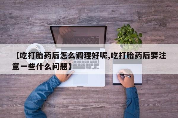 大月份流产药联系方式【吃打胎药后怎么调理好呢,吃打胎药后要注意一些什么问题】