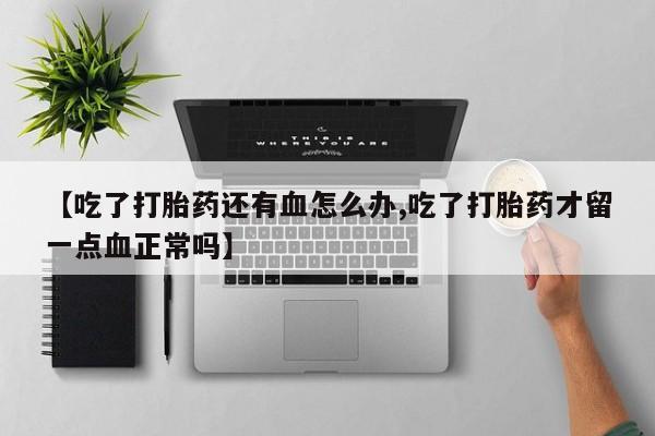 大月份流产药联系方式【吃了打胎药还有血怎么办,吃了打胎药才留一点血正常吗】