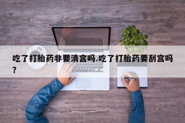 大月份流产药联系方式吃了打胎药非要清宫吗.吃了打胎药要刮宫吗？