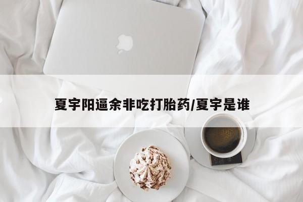 大月份流产药联系方式夏宇阳逼余非吃打胎药/夏宇是谁