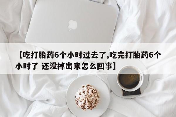 大月份流产药联系方式【吃打胎药6个小时过去了,吃完打胎药6个小时了 还没掉出来怎么回事】