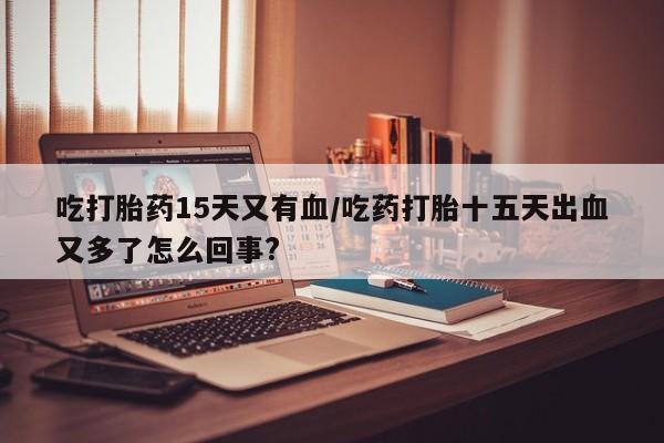大月份流产药联系方式吃打胎药15天又有血/吃药打胎十五天出血又多了怎么回事?