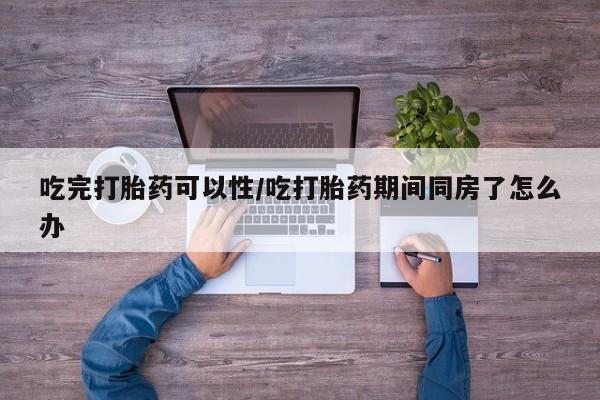 大月份流产药联系方式吃完打胎药可以性/吃打胎药期间同房了怎么办