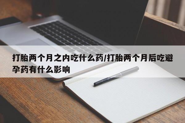 大月份流产药联系方式打胎两个月之内吃什么药/打胎两个月后吃避孕药有什么影响