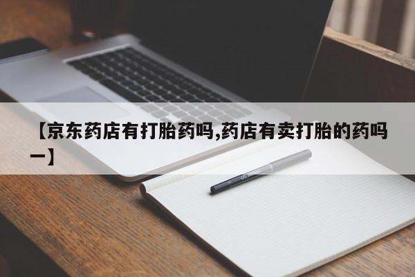大月份流产药联系方式【京东药店有打胎药吗,药店有卖打胎的药吗一】