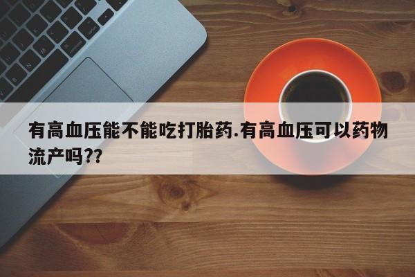 大月份流产药联系方式有高血压能不能吃打胎药.有高血压可以药物流产吗?？