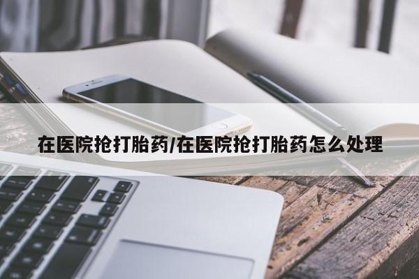 大月份流产药联系方式在医院抢打胎药/在医院抢打胎药怎么处理