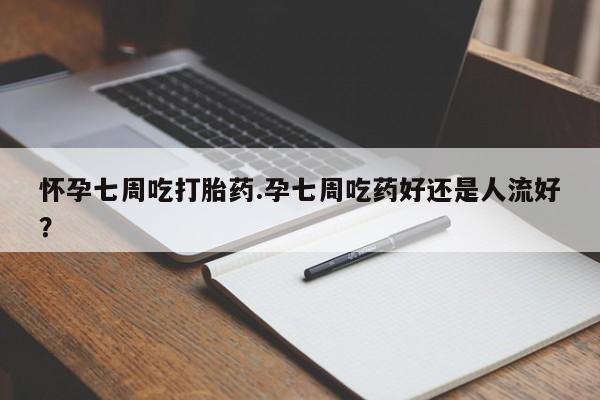 大月份流产药联系方式怀孕七周吃打胎药.孕七周吃药好还是人流好？