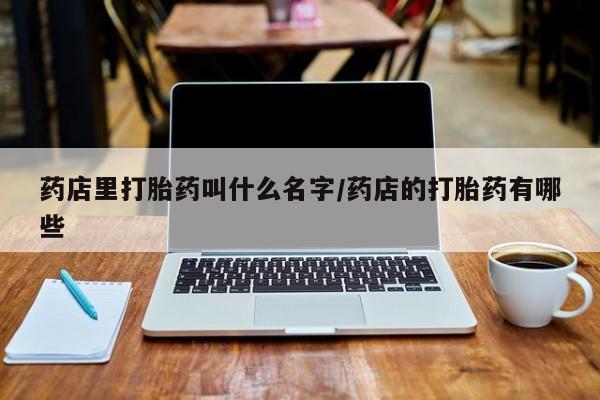 大月份流产药联系方式药店里打胎药叫什么名字/药店的打胎药有哪些