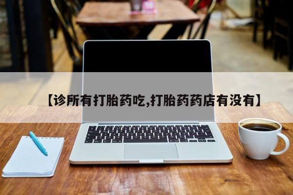 大月份流产药联系方式【诊所有打胎药吃,打胎药药店有没有】
