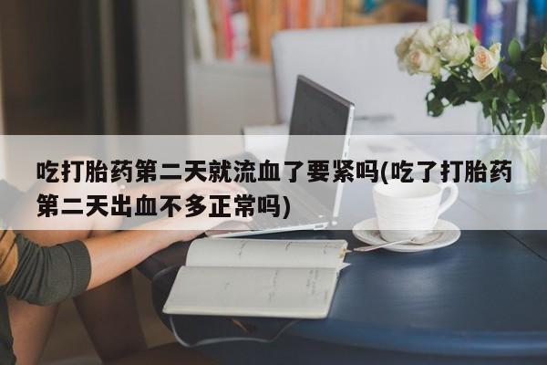 大月份流产药联系方式吃打胎药第二天就流血了要紧吗(吃了打胎药第二天出血不多正常吗)