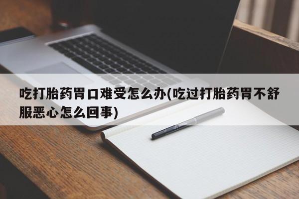大月份流产药联系方式吃打胎药胃口难受怎么办(吃过打胎药胃不舒服恶心怎么回事)