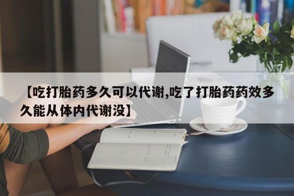 大月份流产药联系方式【吃打胎药多久可以代谢,吃了打胎药药效多久能从体内代谢没】