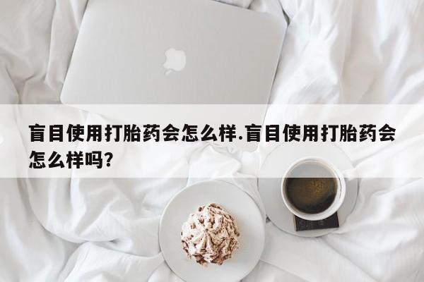 大月份流产药联系方式盲目使用打胎药会怎么样.盲目使用打胎药会怎么样吗？