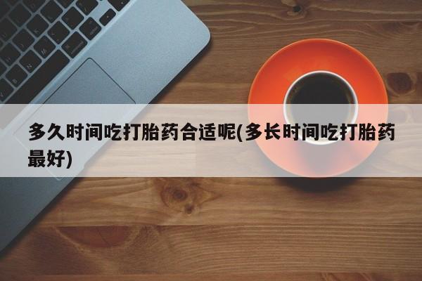 大月份流产药联系方式多久时间吃打胎药合适呢(多长时间吃打胎药最好)