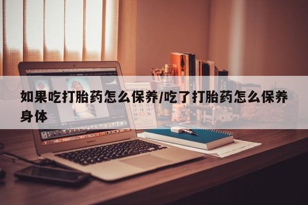 大月份流产药联系方式如果吃打胎药怎么保养/吃了打胎药怎么保养身体