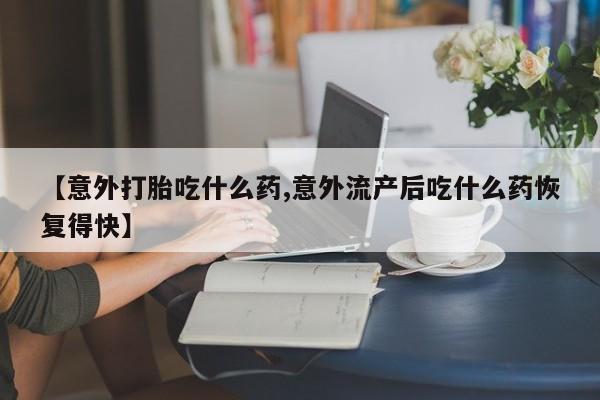 大月份流产药联系方式【意外打胎吃什么药,意外流产后吃什么药恢复得快】