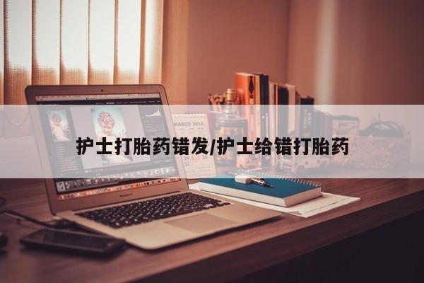 大月份流产药联系方式护士打胎药错发/护士给错打胎药