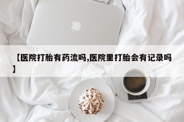 大月份流产药联系方式【医院打胎有药流吗,医院里打胎会有记录吗】