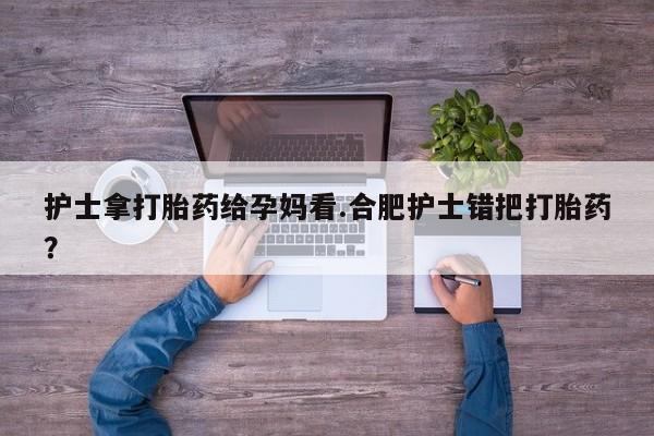 大月份流产药联系方式护士拿打胎药给孕妈看.合肥护士错把打胎药？