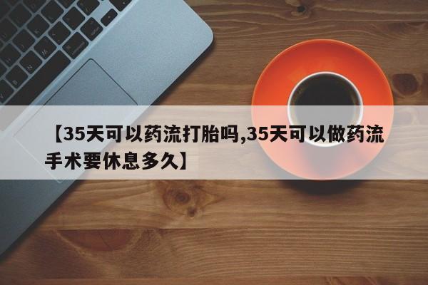 大月份流产药联系方式【35天可以药流打胎吗,35天可以做药流手术要休息多久】