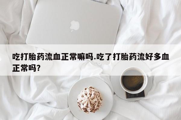 大月份流产药联系方式吃打胎药流血正常嘛吗.吃了打胎药流好多血正常吗？