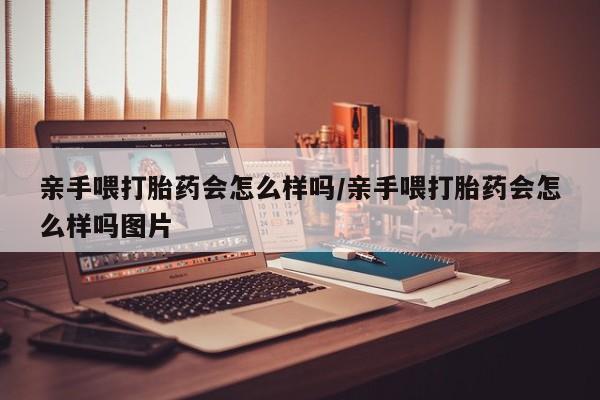 大月份流产药联系方式亲手喂打胎药会怎么样吗/亲手喂打胎药会怎么样吗图片