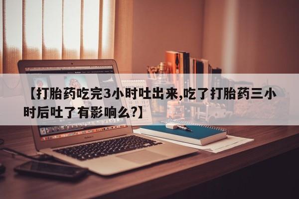 大月份流产药联系方式【打胎药吃完3小时吐出来,吃了打胎药三小时后吐了有影响么?】