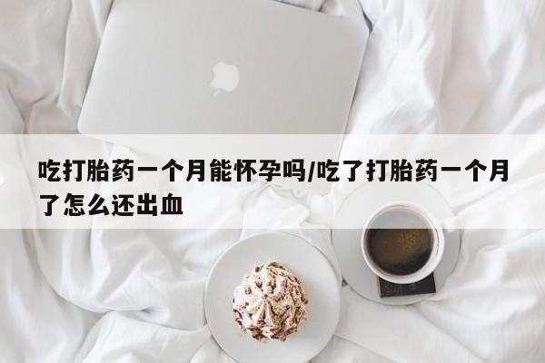大月份流产药联系方式吃打胎药一个月能怀孕吗/吃了打胎药一个月了怎么还出血